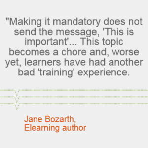 "Making it mandatory does not send the message, 'This is important'... This topic becomes a chore and, worse yet, learners have had another bad 'training' experience." - Jane Bozarth, elearning author